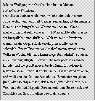 Textfeld: Johann Wolfgang von Goethe ber Justus Msers Patriotische Phantasien:
An diesen kleinen Aufstzen, welche smtlich in einem Sinne verfat ein wahrhaft Ganzes ausmachen, ist die innigste Kenntnis des brgerlichen Wesens im hchsten Grade merkwrdig und rhmenswert. [...] Man mte alles was in der brgerlichen und sittlichen Welt vorgeht, rubrizieren, wenn man die Gegenstnde erschpfen wollte, die er behandelt. Ein vollkommener Geschftsmann spricht zum Volke in Wochenblttern, keineswegs aber lehrhaft, sondern in den mannigfaltigsten Formen, die man poetisch nennen knnte, und die gewi in dem besten Sinn fr rhetorisch gelten mssen. Immer ist er ber seinen Gegenstand erhaben, und wei uns eine heitere Ansicht des Ernstesten zu geben [und] alles so abgemessen, da man zugleich den Geist, den Verstand, die Leichtigkeit, Gewandheit, den Geschmack und Charakter des Schriftstellers bewundern mu.

